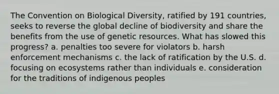 The Convention on Biological Diversity, ratified by 191 countries, seeks to reverse the global decline of biodiversity and share the benefits from the use of genetic resources. What has slowed this progress? a. penalties too severe for violators b. harsh enforcement mechanisms c. the lack of ratification by the U.S. d. focusing on ecosystems rather than individuals e. consideration for the traditions of indigenous peoples