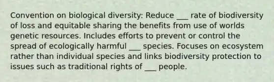 Convention on biological diversity: Reduce ___ rate of biodiversity of loss and equitable sharing the benefits from use of worlds genetic resources. Includes efforts to prevent or control the spread of ecologically harmful ___ species. Focuses on ecosystem rather than individual species and links biodiversity protection to issues such as traditional rights of ___ people.