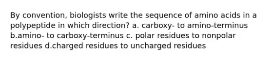 By convention, biologists write the sequence of amino acids in a polypeptide in which direction? a. carboxy- to amino-terminus b.amino- to carboxy-terminus c. polar residues to nonpolar residues d.charged residues to uncharged residues