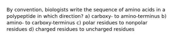 By convention, biologists write the sequence of amino acids in a polypeptide in which direction? a) carboxy- to amino-terminus b) amino- to carboxy-terminus c) polar residues to nonpolar residues d) charged residues to uncharged residues