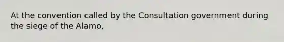 At the convention called by the Consultation government during the siege of the Alamo,