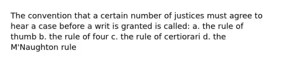 The convention that a certain number of justices must agree to hear a case before a writ is granted is called: a. the rule of thumb b. the rule of four c. the rule of certiorari d. the M'Naughton rule