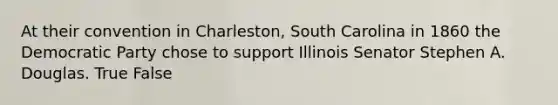 At their convention in Charleston, South Carolina in 1860 the Democratic Party chose to support Illinois Senator Stephen A. Douglas. True False