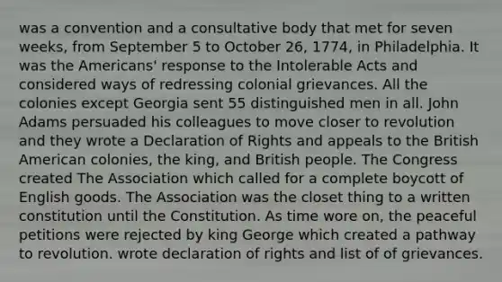 was a convention and a consultative body that met for seven weeks, from September 5 to October 26, 1774, in Philadelphia. It was the Americans' response to the Intolerable Acts and considered ways of redressing colonial grievances. All the colonies except Georgia sent 55 distinguished men in all. John Adams persuaded his colleagues to move closer to revolution and they wrote a Declaration of Rights and appeals to the British American colonies, the king, and British people. The Congress created The Association which called for a complete boycott of English goods. The Association was the closet thing to a written constitution until the Constitution. As time wore on, the peaceful petitions were rejected by king George which created a pathway to revolution. wrote declaration of rights and list of of grievances.