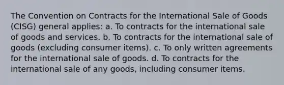 The Convention on Contracts for the International Sale of Goods (CISG) general applies: a. To contracts for the international sale of goods and services. b. To contracts for the international sale of goods (excluding consumer items). c. To only written agreements for the international sale of goods. d. To contracts for the international sale of any goods, including consumer items.