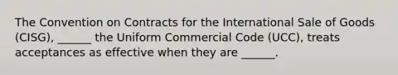 The Convention on Contracts for the International Sale of Goods (CISG), ______ the Uniform Commercial Code (UCC), treats acceptances as effective when they are ______.