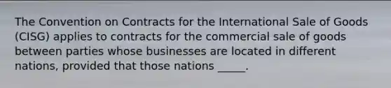 The Convention on Contracts for the International Sale of Goods (CISG) applies to contracts for the commercial sale of goods between parties whose businesses are located in different nations, provided that those nations _____.