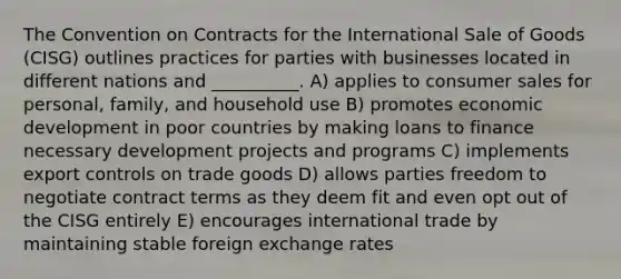 The Convention on Contracts for the International Sale of Goods (CISG) outlines practices for parties with businesses located in different nations and __________. A) applies to consumer sales for personal, family, and household use B) promotes economic development in poor countries by making loans to finance necessary development projects and programs C) implements export controls on trade goods D) allows parties freedom to negotiate contract terms as they deem fit and even opt out of the CISG entirely E) encourages international trade by maintaining stable foreign exchange rates