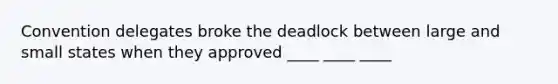 Convention delegates broke the deadlock between large and small states when they approved ____ ____ ____