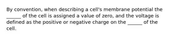 By convention, when describing a cell's membrane potential the ______ of the cell is assigned a value of zero, and the voltage is defined as the positive or negative charge on the ______ of the cell.