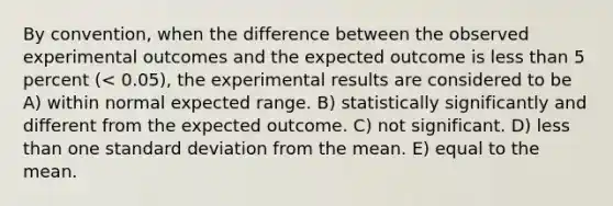 By convention, when the difference between the observed experimental outcomes and the expected outcome is <a href='https://www.questionai.com/knowledge/k7BtlYpAMX-less-than' class='anchor-knowledge'>less than</a> 5 percent (< 0.05), the experimental results are considered to be A) within normal expected range. B) statistically significantly and different from the expected outcome. C) not significant. D) less than one <a href='https://www.questionai.com/knowledge/kqGUr1Cldy-standard-deviation' class='anchor-knowledge'>standard deviation</a> from the mean. E) equal to the mean.