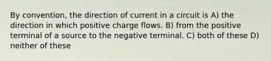 By convention, the direction of current in a circuit is A) the direction in which positive charge flows. B) from the positive terminal of a source to the negative terminal. C) both of these D) neither of these