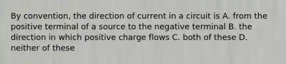 By convention, the direction of current in a circuit is A. from the positive terminal of a source to the negative terminal B. the direction in which positive charge flows C. both of these D. neither of these