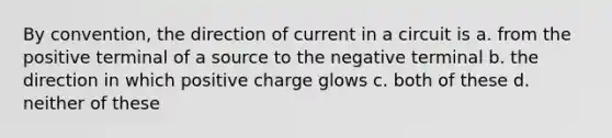 By convention, the direction of current in a circuit is a. from the positive terminal of a source to the negative terminal b. the direction in which positive charge glows c. both of these d. neither of these