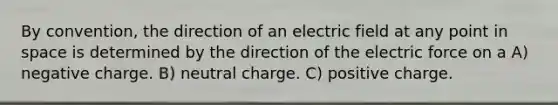 By convention, the direction of an electric field at any point in space is determined by the direction of the electric force on a A) negative charge. B) neutral charge. C) positive charge.