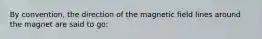 By convention, the direction of the magnetic field lines around the magnet are said to go: