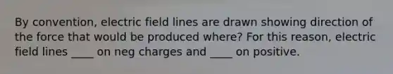 By convention, electric field lines are drawn showing direction of the force that would be produced where? For this reason, electric field lines ____ on neg charges and ____ on positive.