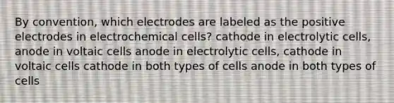 By convention, which electrodes are labeled as the positive electrodes in electrochemical cells? cathode in electrolytic cells, anode in voltaic cells anode in electrolytic cells, cathode in voltaic cells cathode in both types of cells anode in both types of cells