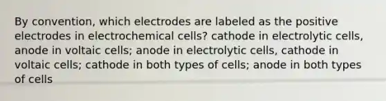 By convention, which electrodes are labeled as the positive electrodes in <a href='https://www.questionai.com/knowledge/kfSVHBui0S-electrochemical-cells' class='anchor-knowledge'>electrochemical cells</a>? cathode in electrolytic cells, anode in voltaic cells; anode in electrolytic cells, cathode in voltaic cells; cathode in both types of cells; anode in both types of cells