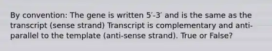 By convention: The gene is written 5′-3′ and is the same as the transcript (sense strand) Transcript is complementary and anti-parallel to the template (anti-sense strand). True or False?