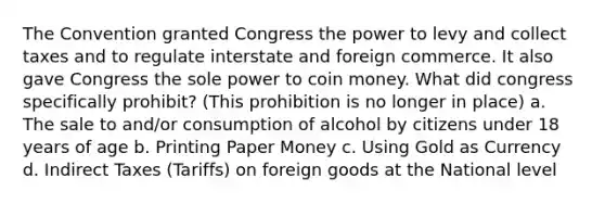 The Convention granted Congress the power to levy and collect taxes and to regulate interstate and foreign commerce. It also gave Congress the sole power to coin money. What did congress specifically prohibit? (This prohibition is no longer in place) a. The sale to and/or consumption of alcohol by citizens under 18 years of age b. Printing Paper Money c. Using Gold as Currency d. Indirect Taxes (Tariffs) on foreign goods at the National level