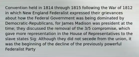 Convention held in 1814 through 1815 following the War of 1812 in which New England Federalist expressed their grievances about how the Federal Government was being dominated by Democratic-Republicans, for James Madison was president at the time; they discussed the removal of the 3/5 compromise, which gave more representation in the House of Representatives to the slave states Sig: Although they did not secede from the union, it was the beginning of the decline of the previously powerful Federalist Party