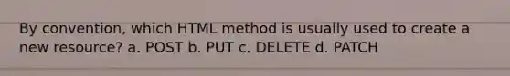 By convention, which HTML method is usually used to create a new resource? a. POST b. PUT c. DELETE d. PATCH