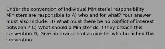 Under the convention of individual Ministerial responsibility, Ministers are responsible to A) who and for what? Your answer must also include: B) What must there be no conflict of interest between ? C) What should a Minister do if they breach this convention D) Give an example of a minister who breached this convention