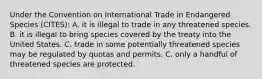 Under the Convention on International Trade in Endangered Species (CITES): A. it is illegal to trade in any threatened species. B. it is illegal to bring species covered by the treaty into the United States. C. trade in some potentially threatened species may be regulated by quotas and permits. C. only a handful of threatened species are protected.