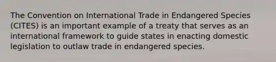 The Convention on International Trade in Endangered Species (CITES) is an important example of a treaty that serves as an international framework to guide states in enacting domestic legislation to outlaw trade in endangered species.