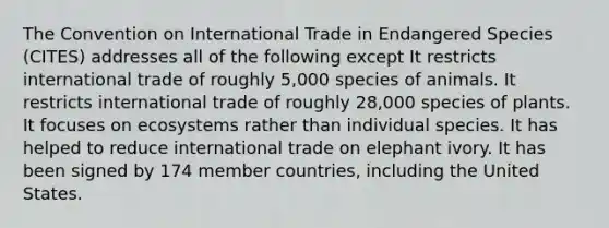 The Convention on International Trade in Endangered Species (CITES) addresses all of the following except It restricts international trade of roughly 5,000 species of animals. It restricts international trade of roughly 28,000 species of plants. It focuses on ecosystems rather than individual species. It has helped to reduce international trade on elephant ivory. It has been signed by 174 member countries, including the United States.