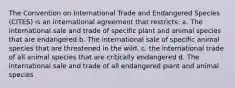 The Convention on International Trade and Endangered Species (CITES) is an international agreement that restricts: a. The international sale and trade of specific plant and animal species that are endangered b. The international sale of specific animal species that are threatened in the wild. c. the international trade of all animal species that are critically endangered d. The international sale and trade of all endangered plant and animal species