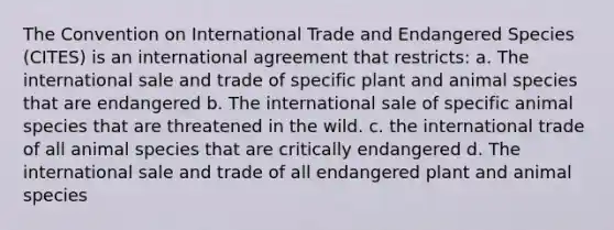 The Convention on International Trade and Endangered Species (CITES) is an international agreement that restricts: a. The international sale and trade of specific plant and animal species that are endangered b. The international sale of specific animal species that are threatened in the wild. c. the international trade of all animal species that are critically endangered d. The international sale and trade of all endangered plant and animal species