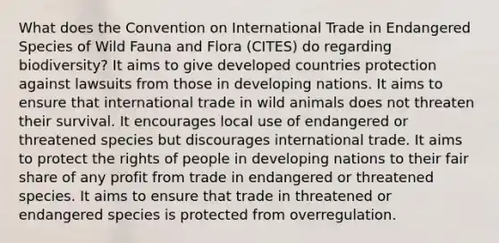 What does the Convention on International Trade in Endangered Species of Wild Fauna and Flora (CITES) do regarding biodiversity? It aims to give developed countries protection against lawsuits from those in developing nations. It aims to ensure that international trade in wild animals does not threaten their survival. It encourages local use of endangered or threatened species but discourages international trade. It aims to protect the rights of people in developing nations to their fair share of any profit from trade in endangered or threatened species. It aims to ensure that trade in threatened or endangered species is protected from overregulation.