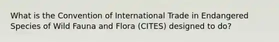 What is the Convention of International Trade in Endangered Species of Wild Fauna and Flora (CITES) designed to do?