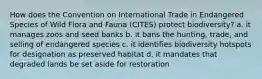 How does the Convention on International Trade in Endangered Species of Wild Flora and Fauna (CITES) protect biodiversity? a. it manages zoos and seed banks b. it bans the hunting, trade, and selling of endangered species c. it identifies biodiversity hotspots for designation as preserved habitat d. it mandates that degraded lands be set aside for restoration