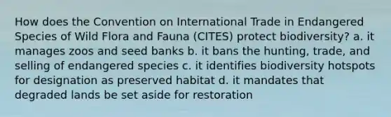 How does the Convention on International Trade in Endangered Species of Wild Flora and Fauna (CITES) protect biodiversity? a. it manages zoos and seed banks b. it bans the hunting, trade, and selling of endangered species c. it identifies biodiversity hotspots for designation as preserved habitat d. it mandates that degraded lands be set aside for restoration