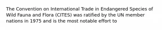 The Convention on International Trade in Endangered Species of Wild Fauna and Flora (CITES) was ratified by the UN member nations in 1975 and is the most notable effort to