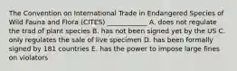 The Convention on International Trade in Endangered Species of Wild Fauna and Flora (CITES) ____________ A. does not regulate the trad of plant species B. has not been signed yet by the US C. only regulates the sale of live specimen D. has been formally signed by 181 countries E. has the power to impose large fines on violators