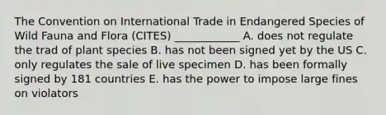 The Convention on International Trade in Endangered Species of Wild Fauna and Flora (CITES) ____________ A. does not regulate the trad of plant species B. has not been signed yet by the US C. only regulates the sale of live specimen D. has been formally signed by 181 countries E. has the power to impose large fines on violators