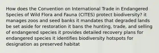 How does the Convention on International Trade in Endangered Species of Wild Flora and Fauna (CITES) protect biodiversity? it manages zoos and seed banks it mandates that degraded lands be set aside for restoration it bans the hunting, trade, and selling of endangered species it provides detailed recovery plans for endangered species it identifies biodiversity hotspots for designation as preserved habitat