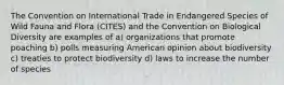 The Convention on International Trade in Endangered Species of Wild Fauna and Flora (CITES) and the Convention on Biological Diversity are examples of a) organizations that promote poaching b) polls measuring American opinion about biodiversity c) treaties to protect biodiversity d) laws to increase the number of species