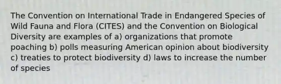 The Convention on International Trade in Endangered Species of Wild Fauna and Flora (CITES) and the Convention on Biological Diversity are examples of a) organizations that promote poaching b) polls measuring American opinion about biodiversity c) treaties to protect biodiversity d) laws to increase the number of species