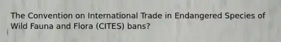 The Convention on International Trade in Endangered Species of Wild Fauna and Flora (CITES) bans?