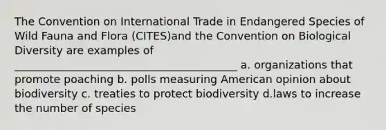 The Convention on International Trade in Endangered Species of Wild Fauna and Flora (CITES)and the Convention on Biological Diversity are examples of _________________________________________ a. organizations that promote poaching b. polls measuring American opinion about biodiversity c. treaties to protect biodiversity d.laws to increase the number of species