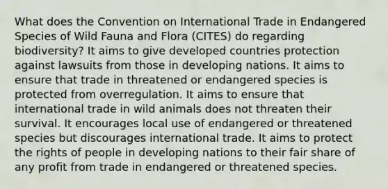 What does the Convention on International Trade in Endangered Species of Wild Fauna and Flora (CITES) do regarding biodiversity? It aims to give developed countries protection against lawsuits from those in developing nations. It aims to ensure that trade in threatened or endangered species is protected from overregulation. It aims to ensure that international trade in wild animals does not threaten their survival. It encourages local use of endangered or threatened species but discourages international trade. It aims to protect the rights of people in developing nations to their fair share of any profit from trade in endangered or threatened species.