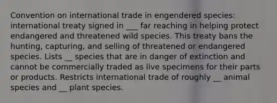 Convention on international trade in engendered species: international treaty signed in ___ far reaching in helping protect endangered and threatened wild species. This treaty bans the hunting, capturing, and selling of threatened or endangered species. Lists __ species that are in danger of extinction and cannot be commercially traded as live specimens for their parts or products. Restricts international trade of roughly __ animal species and __ plant species.