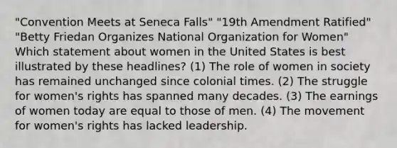 "Convention Meets at Seneca Falls" "19th Amendment Ratified" "Betty Friedan Organizes National Organization for Women" Which statement about women in the United States is best illustrated by these headlines? (1) The role of women in society has remained unchanged since colonial times. (2) The struggle for women's rights has spanned many decades. (3) The earnings of women today are equal to those of men. (4) The movement for women's rights has lacked leadership.