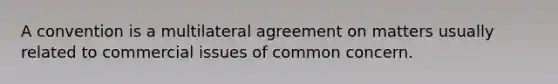 A convention is a multilateral agreement on matters usually related to commercial issues of common concern.