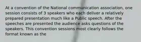 At a convention of the National communication association, one session consists of 3 speakers who each deliver a relatively prepared presentation much like a Public speech. After the speeches are presented the audience asks questions of the speakers. This convention sessions most clearly follows the format known as the